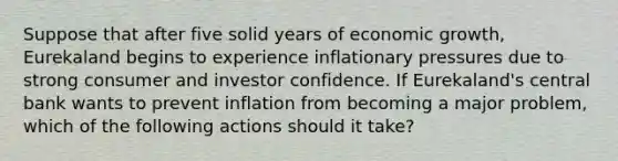 Suppose that after five solid years of economic growth, Eurekaland begins to experience inflationary pressures due to strong consumer and investor confidence. If Eurekaland's central bank wants to prevent inflation from becoming a major problem, which of the following actions should it take?