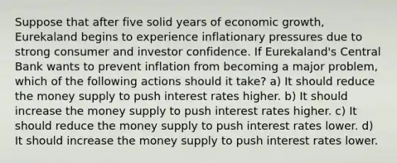 Suppose that after five solid years of economic growth, Eurekaland begins to experience inflationary pressures due to strong consumer and investor confidence. If Eurekaland's Central Bank wants to prevent inflation from becoming a major problem, which of the following actions should it take? a) It should reduce the money supply to push interest rates higher. b) It should increase the money supply to push interest rates higher. c) It should reduce the money supply to push interest rates lower. d) It should increase the money supply to push interest rates lower.