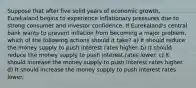 Suppose that after five solid years of economic growth, Eurekaland begins to experience inflationary pressures due to strong consumer and investor confidence. If Eurekaland's central bank wants to prevent inflation from becoming a major problem, which of the following actions should it take? a) It should reduce the money supply to push interest rates higher. b) It should reduce the money supply to push interest rates lower. c) It should increase the money supply to push interest rates higher. d) It should increase the money supply to push interest rates lower.