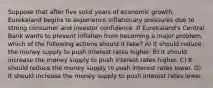 Suppose that after five solid years of economic growth, Eurekaland begins to experience inflationary pressures due to strong consumer and investor confidence. If Eurekaland's Central Bank wants to prevent inflation from becoming a major problem, which of the following actions should it take? A) It should reduce the money supply to push interest rates higher. B) It should increase the money supply to push interest rates higher. C) It should reduce the money supply to push interest rates lower. D) It should increase the money supply to push interest rates lower.