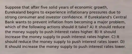 Suppose that after five solid years of economic growth, Eurekaland begins to experience inflationary pressures due to strong consumer and investor confidence. If Eurekaland's Central Bank wants to prevent inflation from becoming a major problem, which of the following actions should it take? A) It should reduce the money supply to push interest rates higher. B) It should increase the money supply to push interest rates higher. C) It should reduce the money supply to push interest rates lower. D) It should increase the money supply to push interest rates lower.