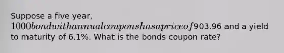 Suppose a five year, 1000 bond with annual coupons has a price of903.96 and a yield to maturity of 6.1%. What is the bonds coupon rate?