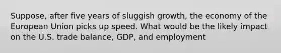 Suppose, after five years of sluggish growth, the economy of the European Union picks up speed. What would be the likely impact on the U.S. trade balance, GDP, and employment