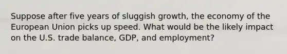 Suppose after five years of sluggish growth, the economy of the European Union picks up speed. What would be the likely impact on the U.S. trade balance, GDP, and employment?