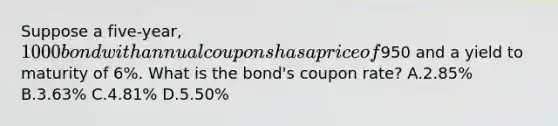 Suppose a five-year, 1000 bond with annual coupons has a price of950 and a yield to maturity of 6%. What is the bond's coupon rate? A.2.85% B.3.63% C.4.81% D.5.50%