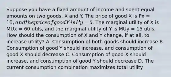 Suppose you have a fixed amount of income and spent equal amounts on two goods, X and Y. The price of good X is Px = 10, and the price of good Y is Py =5. The marginal utility of X is MUx = 60 utils, and the marginal utility of Y is MUy = 15 utils. How should the consumption of X and Y change, if at all, to increase utility? A. Consumption of both goods should increase B. Consumption of good Y should increase, and consumption of good X should decrease C. Consumption of good X should increase, and consumption of good Y should decrease D. The current consumption combination maximizes total utility