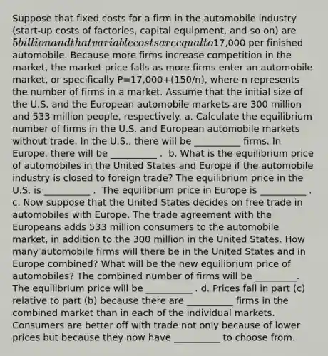 Suppose that fixed costs for a firm in the automobile industry​ (start-up costs of​ factories, capital​ equipment, and so​ on) are​ 5 billion and that variable costs are equal to​17,000 per finished automobile. Because more firms increase competition in the​ market, the market price falls as more firms enter an automobile​ market, or specifically P=17,000+(150/n)​, where n represents the number of firms in a market. Assume that the initial size of the U.S. and the European automobile markets are 300 million and 533 million​ people, respectively. a. Calculate the equilibrium number of firms in the U.S. and European automobile markets without trade. In the​ U.S., there will be __________ firms. In​ Europe, there will be __________ . ​ b. What is the equilibrium price of automobiles in the United States and Europe if the automobile industry is closed to foreign​ trade? The equilibrium price in the U.S. is ​__________ . ​ The equilibrium price in Europe is ​__________ . ​ c. Now suppose that the United States decides on free trade in automobiles with Europe. The trade agreement with the Europeans adds 533 million consumers to the automobile​ market, in addition to the 300 million in the United States. How many automobile firms will there be in the United States and in Europe​ combined? What will be the new equilibrium price of​ automobiles? The combined number of firms will be _________. The equilibrium price will be ​__________ . d. Prices fall in part​ (c) relative to part​ (b) because there are __________ firms in the combined market than in each of the individual markets. Consumers are better off with trade not only because of lower prices but because they now have __________ to choose from.