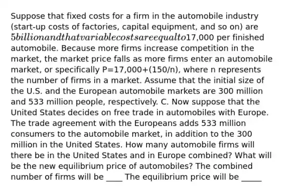 Suppose that fixed costs for a firm in the automobile industry​ (start-up costs of​ factories, capital​ equipment, and so​ on) are​ 5 billion and that variable costs are equal to​17,000 per finished automobile. Because more firms increase competition in the​ market, the market price falls as more firms enter an automobile​ market, or specifically P=17,000+(150/n)​, where n represents the number of firms in a market. Assume that the initial size of the U.S. and the European automobile markets are 300 million and 533 million​ people, respectively. C. Now suppose that the United States decides on free trade in automobiles with Europe. The trade agreement with the Europeans adds 533 million consumers to the automobile​ market, in addition to the 300 million in the United States. How many automobile firms will there be in the United States and in Europe​ combined? What will be the new equilibrium price of​ automobiles? The combined number of firms will be ____ The equilibrium price will be _____