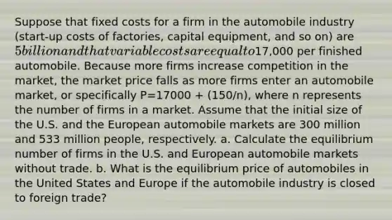 Suppose that fixed costs for a firm in the automobile industry​ (start-up costs of​ factories, capital​ equipment, and so​ on) are​ 5 billion and that variable costs are equal to​17,000 per finished automobile. Because more firms increase competition in the​ market, the market price falls as more firms enter an automobile​ market, or specifically P=17000 + (150/n)​, where n represents the number of firms in a market. Assume that the initial size of the U.S. and the European automobile markets are 300 million and 533 million​ people, respectively. a. Calculate the equilibrium number of firms in the U.S. and European automobile markets without trade. b. What is the equilibrium price of automobiles in the United States and Europe if the automobile industry is closed to foreign​ trade?