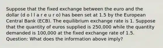 Suppose that the fixed exchange between the euro and the dollar (d o l l a r e u r o) has been set at 1.5 by the European Central Bank (ECB). The equilibrium exchange rate is 1. Suppose that the quantity of euros supplied is 250,000 while the quantity demanded is 100,000 at the fixed exchange rate of 1.5. Question: What does the information above imply?