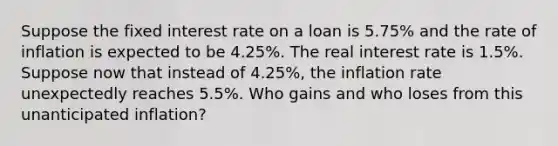 Suppose the fixed interest rate on a loan is​ 5.75% and the rate of inflation is expected to be​ 4.25%. The real interest rate is​ 1.5%. Suppose now that instead of​ 4.25%, the inflation rate unexpectedly reaches​ 5.5%. Who gains and who loses from this unanticipated​ inflation?