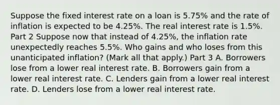 Suppose the fixed interest rate on a loan is​ 5.75% and the rate of inflation is expected to be​ 4.25%. The real interest rate is​ 1.5%. Part 2 Suppose now that instead of​ 4.25%, the inflation rate unexpectedly reaches​ 5.5%. Who gains and who loses from this unanticipated​ inflation? ​(Mark all that​ apply.) Part 3 A. Borrowers lose from a lower real interest rate. B. Borrowers gain from a lower real interest rate. C. Lenders gain from a lower real interest rate. D. Lenders lose from a lower real interest rate.