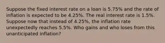 Suppose the fixed interest rate on a loan is 5.75% and the rate of inflation is expected to be 4.25%. The real interest rate is 1.5%. Suppose now that instead of 4.25%, the inflation rate unexpectedly reaches 5.5%. Who gains and who loses from this unanticipated inflation?