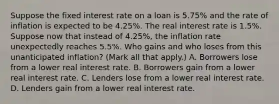 Suppose the fixed interest rate on a loan is​ 5.75% and the rate of inflation is expected to be​ 4.25%. The real interest rate is​ 1.5%. Suppose now that instead of​ 4.25%, the inflation rate unexpectedly reaches​ 5.5%. Who gains and who loses from this unanticipated​ inflation? ​(Mark all that​ apply.) A. Borrowers lose from a lower real interest rate. B. Borrowers gain from a lower real interest rate. C. Lenders lose from a lower real interest rate. D. Lenders gain from a lower real interest rate.