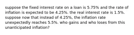 suppose the fixed interest rate on a loan is​ 5.75% and the rate of inflation is expected to be​ 4.25%. the real interest rate is​ 1.5%. suppose now that instead of​ 4.25%, the inflation rate unexpectedly reaches​ 5.5%. who gains and who loses from this unanticipated​ inflation?