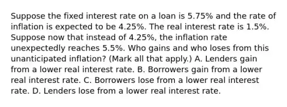 Suppose the fixed interest rate on a loan is​ 5.75% and the rate of inflation is expected to be​ 4.25%. The real interest rate is​ 1.5%. Suppose now that instead of​ 4.25%, the inflation rate unexpectedly reaches​ 5.5%. Who gains and who loses from this unanticipated​ inflation? ​(Mark all that​ apply.) A. Lenders gain from a lower real interest rate. B. Borrowers gain from a lower real interest rate. C. Borrowers lose from a lower real interest rate. D. Lenders lose from a lower real interest rate.