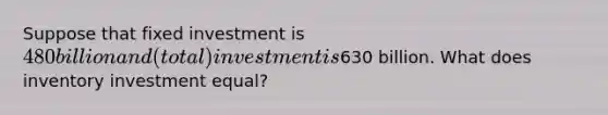 Suppose that fixed investment is 480 billion and (total) investment is630 billion. What does inventory investment equal?