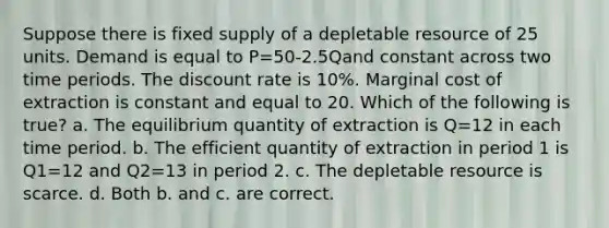 Suppose there is fixed supply of a depletable resource of 25 units. Demand is equal to P=50-2.5Qand constant across two time periods. The discount rate is 10%. Marginal cost of extraction is constant and equal to 20. Which of the following is true? a. The equilibrium quantity of extraction is Q=12 in each time period. b. The efficient quantity of extraction in period 1 is Q1=12 and Q2=13 in period 2. c. The depletable resource is scarce. d. Both b. and c. are correct.