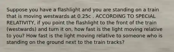 Suppose you have a flashlight and you are standing on a train that is moving westwards at 0.25c . ACCORDING TO SPECIAL RELATIVITY, if you point the flashlight to the front of the train (westwards) and turn it on, how fast is the light moving relative to you? How fast is the light moving relative to someone who is standing on the ground next to the train tracks?