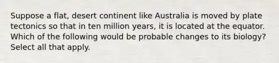 Suppose a flat, desert continent like Australia is moved by plate tectonics so that in ten million years, it is located at the equator. Which of the following would be probable changes to its biology? Select all that apply.