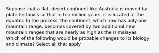 Suppose that a flat, desert continent like Australia is moved by plate tectonics so that in ten million years, it is located at the equator. In the process, the continent, which now has only one mountain range, becomes covered by two additional new mountain ranges that are nearly as high as the Himalayas. Which of the following would be probable changes to its biology and climate? Select all that apply