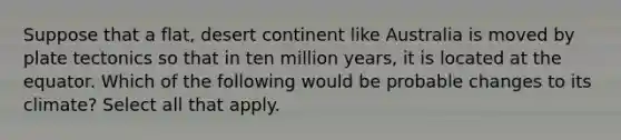 Suppose that a flat, desert continent like Australia is moved by plate tectonics so that in ten million years, it is located at the equator. Which of the following would be probable changes to its climate? Select all that apply.