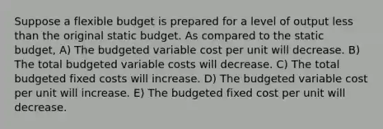 Suppose a flexible budget is prepared for a level of output less than the original static budget. As compared to the static budget, A) The budgeted variable cost per unit will decrease. B) The total budgeted variable costs will decrease. C) The total budgeted fixed costs will increase. D) The budgeted variable cost per unit will increase. E) The budgeted fixed cost per unit will decrease.