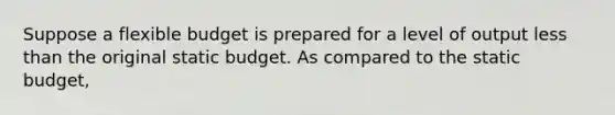 Suppose a flexible budget is prepared for a level of output less than the original static budget. As compared to the static budget,