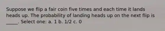 Suppose we flip a fair coin five times and each time it lands heads up. The probability of landing heads up on the next flip is _____. Select one: a. 1 b. 1/2 c. 0