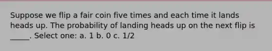 Suppose we flip a fair coin five times and each time it lands heads up. The probability of landing heads up on the next flip is _____. Select one: a. 1 b. 0 c. 1/2