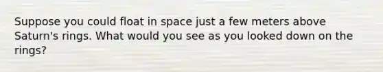 Suppose you could float in space just a few meters above Saturn's rings. What would you see as you looked down on the rings?