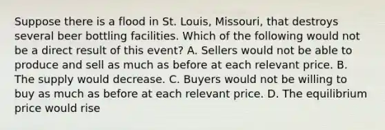 Suppose there is a flood in St. Louis, Missouri, that destroys several beer bottling facilities. Which of the following would not be a direct result of this event? A. Sellers would not be able to produce and sell as much as before at each relevant price. B. The supply would decrease. C. Buyers would not be willing to buy as much as before at each relevant price. D. The equilibrium price would rise