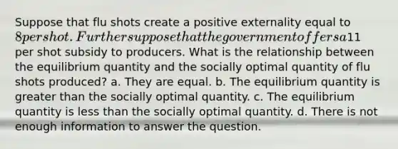 Suppose that flu shots create a positive externality equal to 8 per shot. Further suppose that the government offers a11 per shot subsidy to producers. What is the relationship between the equilibrium quantity and the socially optimal quantity of flu shots produced? a. They are equal. b. The equilibrium quantity is greater than the socially optimal quantity. c. The equilibrium quantity is less than the socially optimal quantity. d. There is not enough information to answer the question.