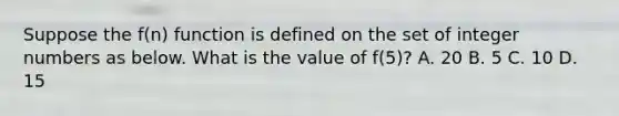 Suppose the f(n) function is defined on the set of integer numbers as below. What is the value of f(5)? A. 20 B. 5 C. 10 D. 15