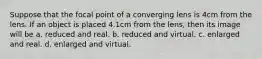 Suppose that the focal point of a converging lens is 4cm from the lens. If an object is placed 4.1cm from the lens, then its image will be a. reduced and real. b. reduced and virtual. c. enlarged and real. d. enlarged and virtual.