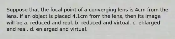 Suppose that the focal point of a converging lens is 4cm from the lens. If an object is placed 4.1cm from the lens, then its image will be a. reduced and real. b. reduced and virtual. c. enlarged and real. d. enlarged and virtual.