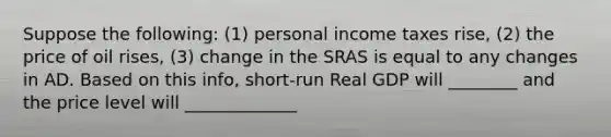 Suppose the following: (1) personal income taxes rise, (2) the price of oil rises, (3) change in the SRAS is equal to any changes in AD. Based on this info, short-run Real GDP will ________ and the price level will _____________