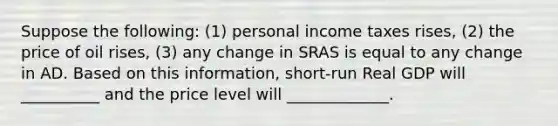 Suppose the following: (1) personal income taxes rises, (2) the price of oil rises, (3) any change in SRAS is equal to any change in AD. Based on this information, short-run Real GDP will __________ and the price level will _____________.