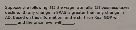 Suppose the following: (1) the wage rate falls, (2) business taxes decline, (3) any change in SRAS is greater than any change in AD. Based on this information, in the shirt run Real GDP will ______ and the price level will ______.