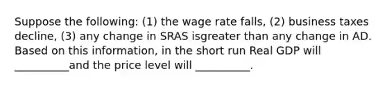 Suppose the following: (1) the wage rate falls, (2) business taxes decline, (3) any change in SRAS isgreater than any change in AD. Based on this information, in the short run Real GDP will __________and the price level will __________.