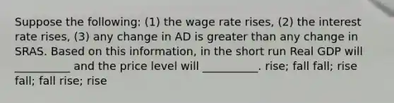 Suppose the following: (1) the wage rate rises, (2) the interest rate rises, (3) any change in AD is greater than any change in SRAS. Based on this information, in the short run Real GDP will __________ and the price level will __________. rise; fall fall; rise fall; fall rise; rise