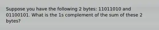 Suppose you have the following 2 bytes: 11011010 and 01100101. What is the 1s complement of the sum of these 2 bytes?