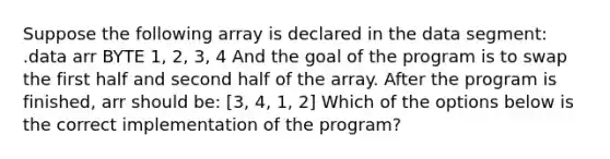 Suppose the following array is declared in the data segment: .data arr BYTE 1, 2, 3, 4 And the goal of the program is to swap the first half and second half of the array. After the program is finished, arr should be: [3, 4, 1, 2] Which of the options below is the correct implementation of the program?