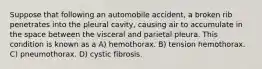 Suppose that following an automobile accident, a broken rib penetrates into the pleural cavity, causing air to accumulate in the space between the visceral and parietal pleura. This condition is known as a A) hemothorax. B) tension hemothorax. C) pneumothorax. D) cystic fibrosis.