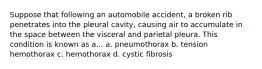 Suppose that following an automobile accident, a broken rib penetrates into the pleural cavity, causing air to accumulate in the space between the visceral and parietal pleura. This condition is known as a... a. pneumothorax b. tension hemothorax c. hemothorax d. cystic fibrosis