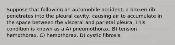 Suppose that following an automobile accident, a broken rib penetrates into the pleural cavity, causing air to accumulate in the space between the visceral and parietal pleura. This condition is known as a A) pneumothorax. B) tension hemothorax. C) hemothorax. D) cystic fibrosis.