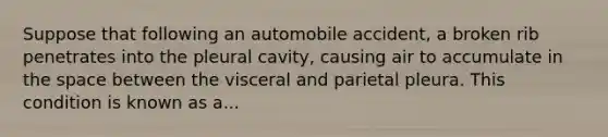 Suppose that following an automobile accident, a broken rib penetrates into the pleural cavity, causing air to accumulate in the space between the visceral and parietal pleura. This condition is known as a...