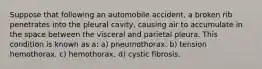 Suppose that following an automobile accident, a broken rib penetrates into the pleural cavity, causing air to accumulate in the space between the visceral and parietal pleura. This condition is known as a: a) pneumothorax. b) tension hemothorax. c) hemothorax. d) cystic fibrosis.