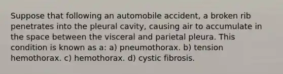 Suppose that following an automobile accident, a broken rib penetrates into the pleural cavity, causing air to accumulate in <a href='https://www.questionai.com/knowledge/k0Lyloclid-the-space' class='anchor-knowledge'>the space</a> between the visceral and parietal pleura. This condition is known as a: a) pneumothorax. b) tension hemothorax. c) hemothorax. d) cystic fibrosis.