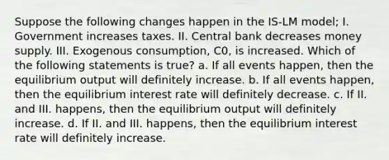 Suppose the following changes happen in the IS-LM model; I. Government increases taxes. II. Central bank decreases money supply. III. Exogenous consumption, C0, is increased. Which of the following statements is true? a. If all events happen, then the equilibrium output will definitely increase. b. If all events happen, then the equilibrium interest rate will definitely decrease. c. If II. and III. happens, then the equilibrium output will definitely increase. d. If II. and III. happens, then the equilibrium interest rate will definitely increase.